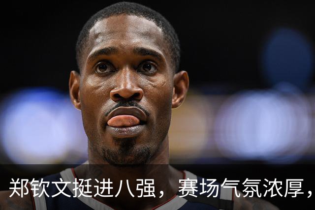 郑钦文挺进八强，赛场气氛浓厚，争冠之路万众期待